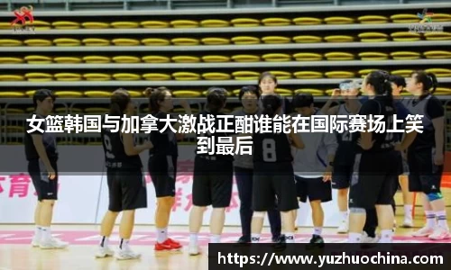 女篮韩国与加拿大激战正酣谁能在国际赛场上笑到最后