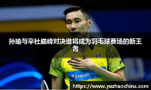 孙瑜与辛杜巅峰对决谁将成为羽毛球赛场的新王者