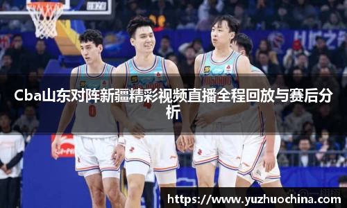 Cba山东对阵新疆精彩视频直播全程回放与赛后分析