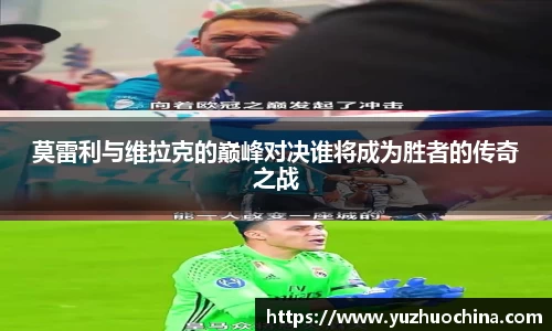 莫雷利与维拉克的巅峰对决谁将成为胜者的传奇之战